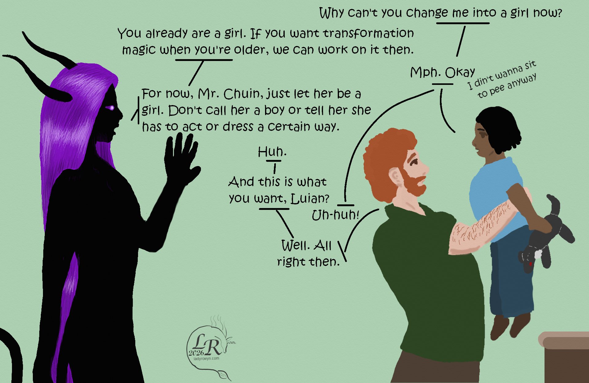 
Chuin has moved to the counter to pick up Luian. Zhenshay is standing back, resting one hand against the wall. 

Luian: “Why can’t you change me into a girl now?” 
Zhenshay: “You already are a girl. If you want transformation magic when you’re older, we can work on it then.” 
Luian: “Mph. Okay.” muttering: “I din’t wanna sit to pee anyway” 
Zhenshay: “But for now, Mr. Chuin, just let her be a girl. Don’t call her a boy, or tell her she needs to dress or act or be a certain way because you say she’s a boy.” 
Chuin: “Huh.” 
Chuin: “And that’s all you want, Luian?” 
Luian: “Uh-huh!” 
Chuin: “Well. All right, then.”
